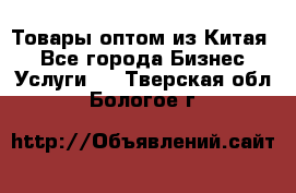 Товары оптом из Китая  - Все города Бизнес » Услуги   . Тверская обл.,Бологое г.